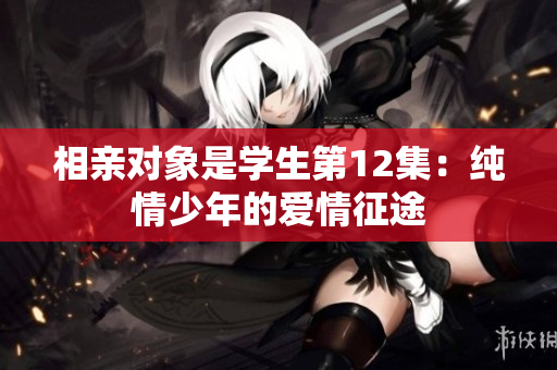 相亲对象是学生第12集：纯情少年的爱情征途