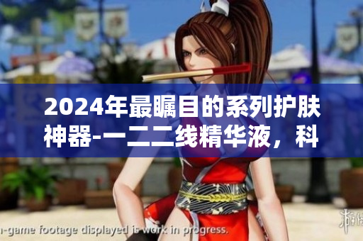 2024年最瞩目的系列护肤神器-一二二线精华液，科技突破引领精品！