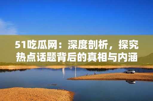 51吃瓜网：深度剖析，探究热点话题背后的真相与内涵