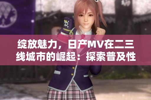 绽放魅力，日产MV在二三线城市的崛起：探索普及性与品质并重的汽车市场