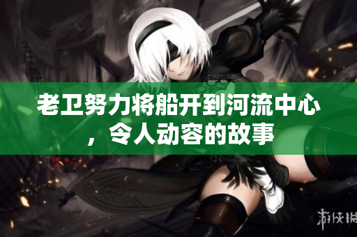 老卫努力将船开到河流中心，令人动容的故事