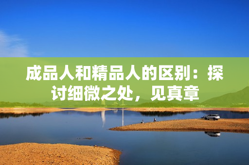 成品人和精品人的区别：探讨细微之处，见真章
