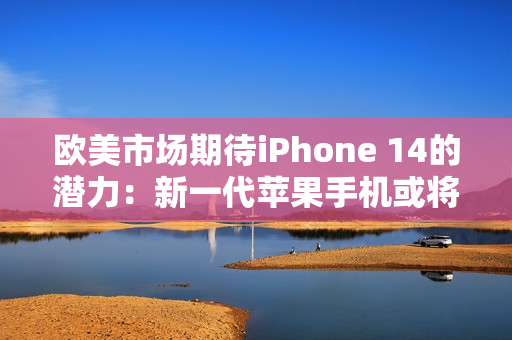 欧美市场期待iPhone 14的潜力：新一代苹果手机或将再创辉煌