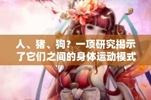 人、猪、狗？一项研究揭示了它们之间的身体运动模式的惊人相似性！
