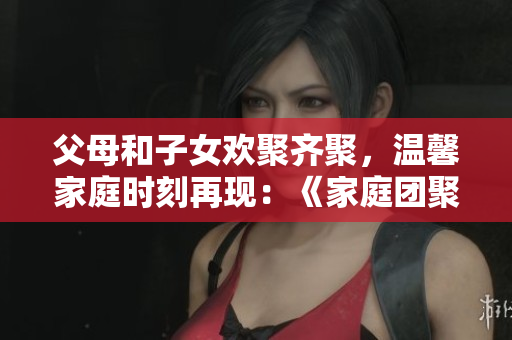 父母和子女欢聚齐聚，温馨家庭时刻再现：《家庭团聚第14集》