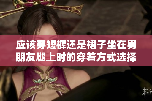 应该穿短裤还是裙子坐在男朋友腿上时的穿着方式选择