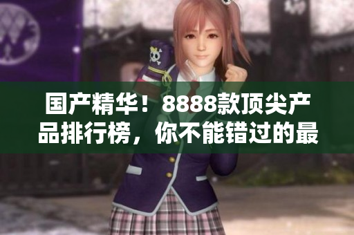 国产精华！8888款顶尖产品排行榜，你不能错过的最佳选择