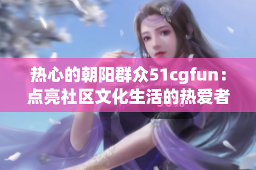 热心的朝阳群众51cgfun：点亮社区文化生活的热爱者