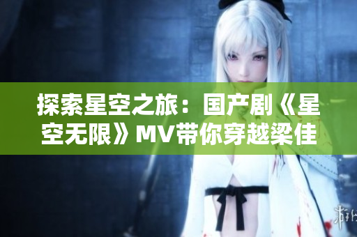 探索星空之旅：国产剧《星空无限》MV带你穿越梁佳的未来世界