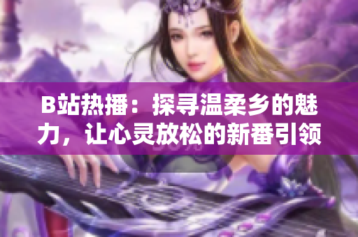 B站热播：探寻温柔乡的魅力，让心灵放松的新番引领观众情感之旅