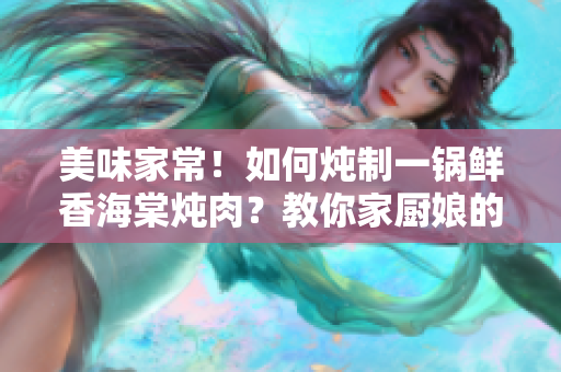 美味家常！如何炖制一锅鲜香海棠炖肉？教你家厨娘的独家秘籍！