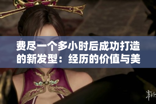 费尽一个多小时后成功打造的新发型：经历的价值与美感