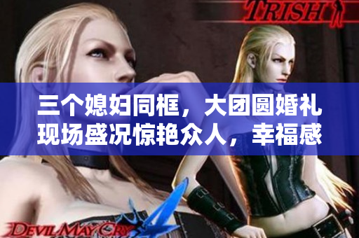 三个媳妇同框，大团圆婚礼现场盛况惊艳众人，幸福感爆棚成为最美瞬间