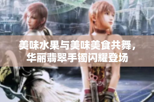 美味水果与美味美食共舞，华丽翡翠手镯闪耀登场