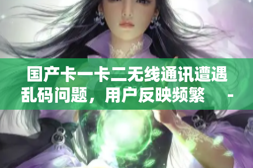 国产卡一卡二无线通讯遭遇乱码问题，用户反映频繁　－　解决方案揭秘