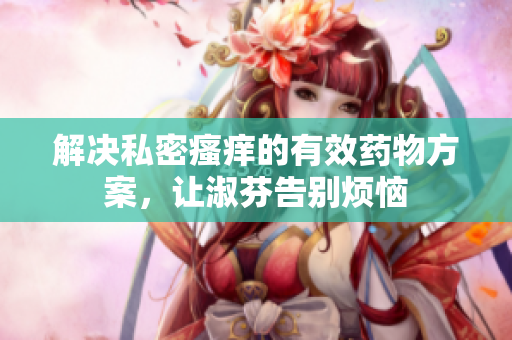 解决私密瘙痒的有效药物方案，让淑芬告别烦恼