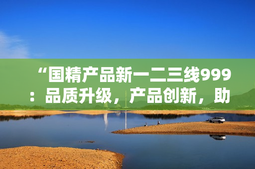 “国精产品新一二三线999：品质升级，产品创新，助力产业升级！”