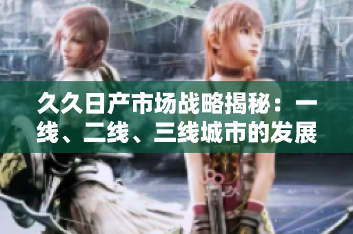 久久日产市场战略揭秘：一线、二线、三线城市的发展策略解析
