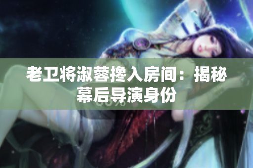 老卫将淑蓉搀入房间：揭秘幕后导演身份