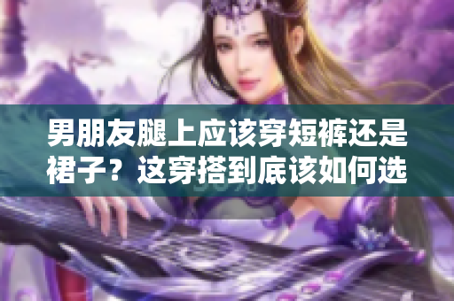 男朋友腿上应该穿短裤还是裙子？这穿搭到底该如何选择？