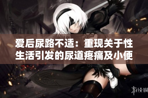 爱后尿路不适：重现关于性生活引发的尿道疼痛及小便刺痛