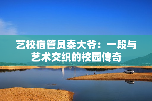 艺校宿管员秦大爷：一段与艺术交织的校园传奇
