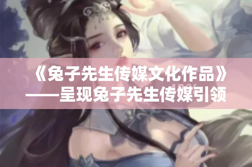 《兔子先生传媒文化作品》——呈现兔子先生传媒引领文化风向，探索创意之路