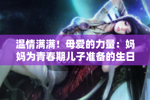 温情满满！母爱的力量：妈妈为青春期儿子准备的生日礼物