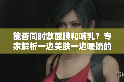 能否同时敷面膜和哺乳？专家解析一边美肤一边喂奶的安全与效果