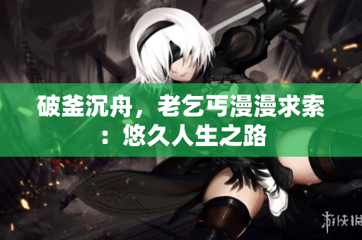 破釜沉舟，老乞丐漫漫求索：悠久人生之路