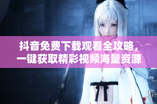 抖音免费下载观看全攻略，一键获取精彩视频海量资源