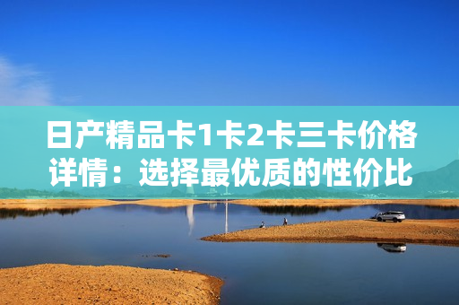 日产精品卡1卡2卡三卡价格详情：选择最优质的性价比方案
