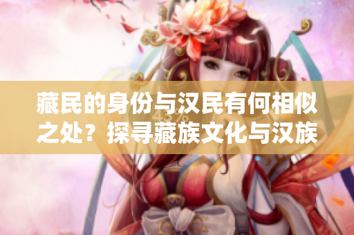 藏民的身份与汉民有何相似之处？探寻藏族文化与汉族传统的交汇点