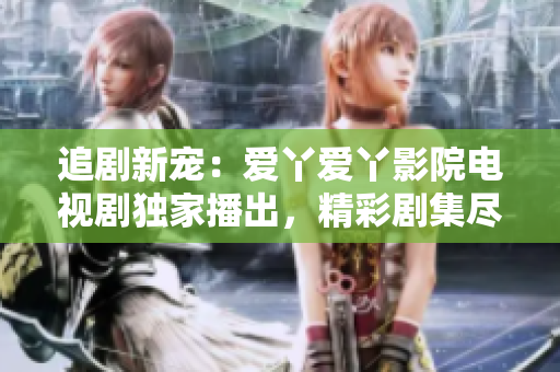 追剧新宠：爱丫爱丫影院电视剧独家播出，精彩剧集尽在你的指尖