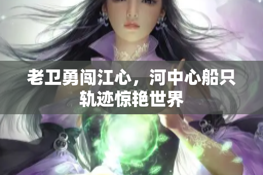 老卫勇闯江心，河中心船只轨迹惊艳世界
