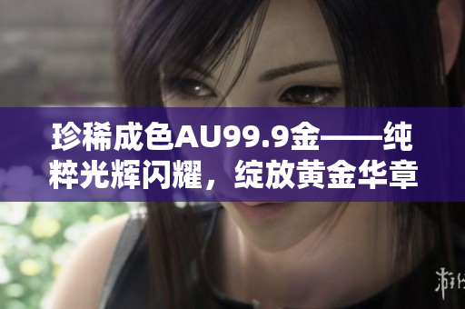 珍稀成色AU99.9金——纯粹光辉闪耀，绽放黄金华章