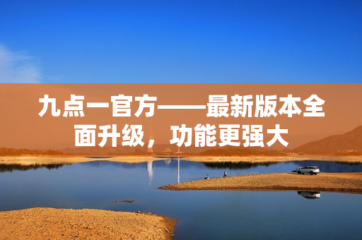 九点一官方——最新版本全面升级，功能更强大