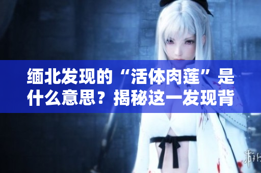 缅北发现的“活体肉莲”是什么意思？揭秘这一发现背后的秘密