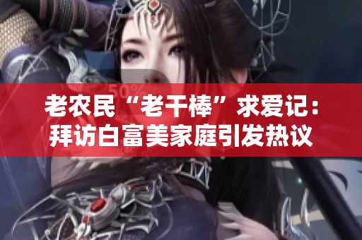 老农民“老干棒”求爱记：拜访白富美家庭引发热议