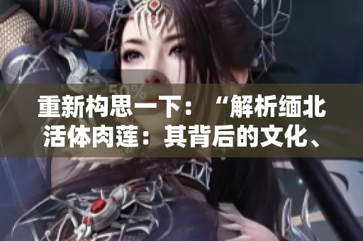 重新构思一下：“解析缅北活体肉莲：其背后的文化、象征与传承”