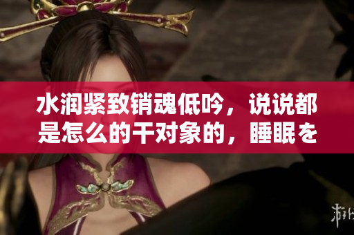 水润紧致销魂低吟，说说都是怎么的干对象的，睡眠を取らなくてもいい，睡觉抓着小鸡一晚上会怎样，睡过年纪最大的多少岁六十多，水润紧致销魂低吟古代1140