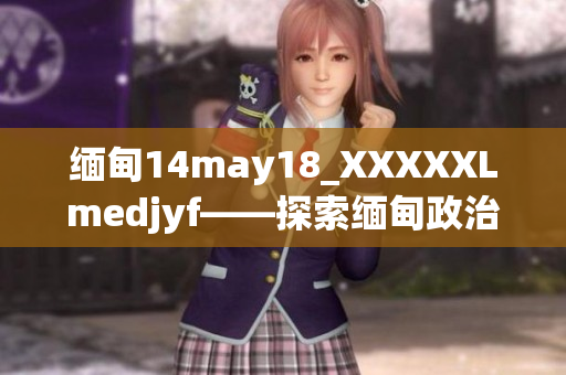 缅甸14may18_XXXXXLmedjyf——探索缅甸政治与文化背后的故事