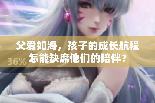 父爱如海，孩子的成长航程怎能缺席他们的陪伴？