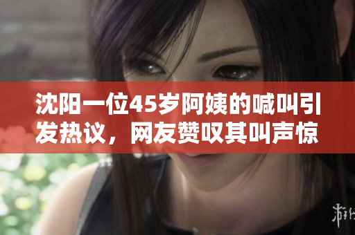 沈阳一位45岁阿姨的喊叫引发热议，网友赞叹其叫声惊人！