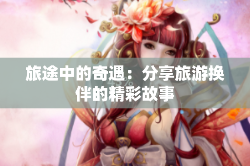 旅途中的奇遇：分享旅游换伴的精彩故事