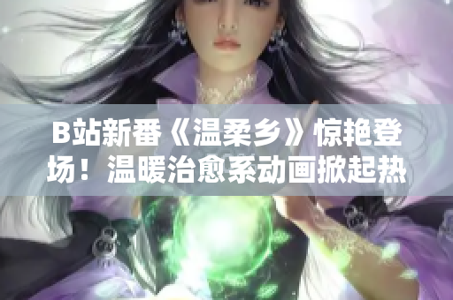 B站新番《温柔乡》惊艳登场！温暖治愈系动画掀起热潮