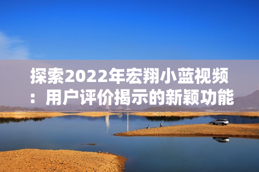 探索2022年宏翔小蓝视频：用户评价揭示的新颖功能与用户体验