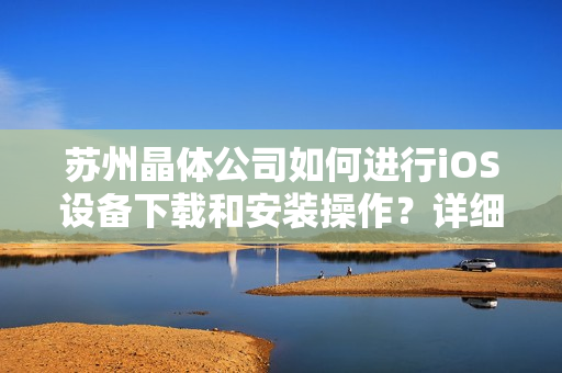 苏州晶体公司如何进行iOS设备下载和安装操作？详细步骤解析
