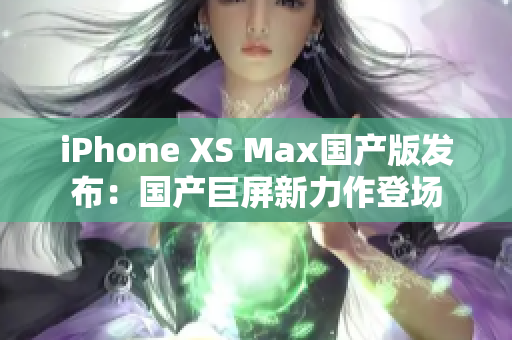 iPhone XS Max国产版发布：国产巨屏新力作登场