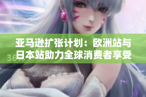 亚马逊扩张计划：欧洲站与日本站助力全球消费者享受更多便利